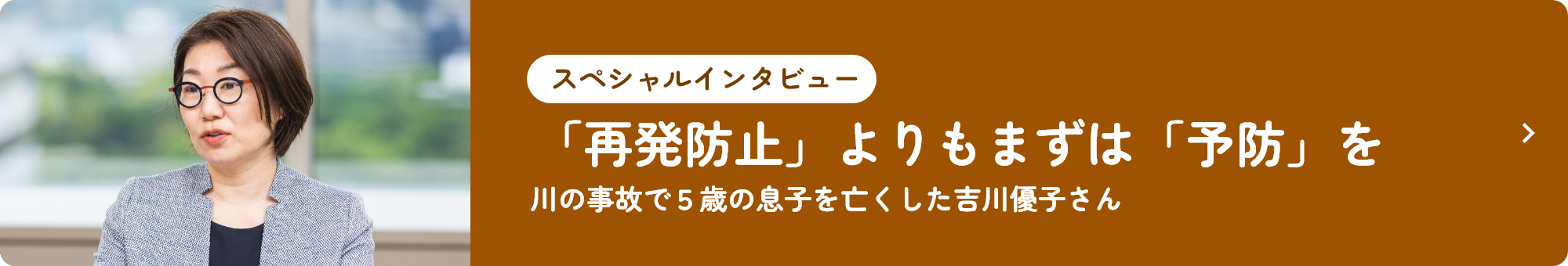 スペシャルインタビュー 「再発防止」よりもまずは「予防」を 川の事故で5歳の息子を亡くした吉川優子さん